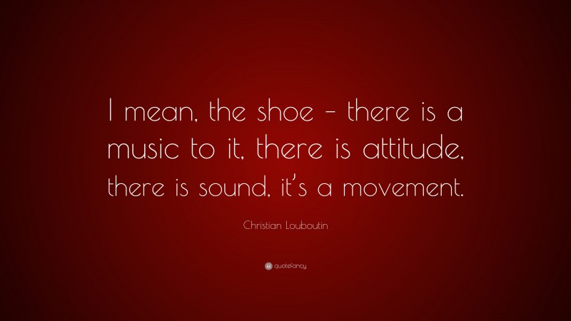 Christian Louboutin Quote: “I mean, the shoe – there is a music to it, there is attitude, there is sound, it’s a movement.”