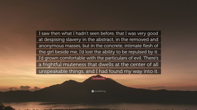 Sue Monk Kidd Quote: “I saw then what I hadn’t seen before, that I was very good at despising slavery in the abstract, in the removed and anonymous masses, but in the concrete, intimate flesh of the girl beside me, I’d lost the ability to be repulsed by it. I’d grown comfortable with the particulars of evil. There’s a frightful muteness that dwells at the center of all unspeakable things, and I had found my way into it.”