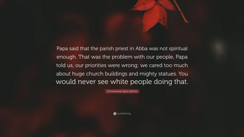 Chimamanda Ngozi Adichie Quote: “Papa said that the parish priest in Abba was not spiritual enough. That was the problem with our people, Papa told us, our priorities were wrong; we cared too much about huge church buildings and mighty statues. You would never see white people doing that.”