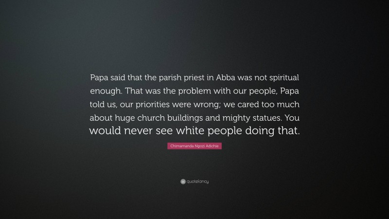 Chimamanda Ngozi Adichie Quote: “Papa said that the parish priest in Abba was not spiritual enough. That was the problem with our people, Papa told us, our priorities were wrong; we cared too much about huge church buildings and mighty statues. You would never see white people doing that.”