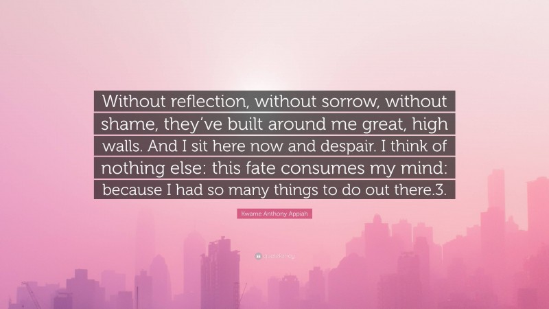 Kwame Anthony Appiah Quote: “Without reflection, without sorrow, without shame, they’ve built around me great, high walls. And I sit here now and despair. I think of nothing else: this fate consumes my mind: because I had so many things to do out there.3.”