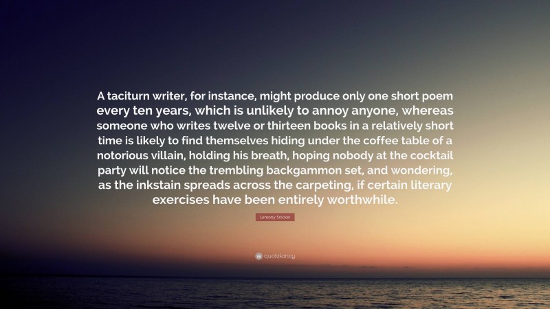 Lemony Snicket Quote: “A taciturn writer, for instance, might produce only one short poem every ten years, which is unlikely to annoy anyone, whereas someone who writes twelve or thirteen books in a relatively short time is likely to find themselves hiding under the coffee table of a notorious villain, holding his breath, hoping nobody at the cocktail party will notice the trembling backgammon set, and wondering, as the inkstain spreads across the carpeting, if certain literary exercises have been entirely worthwhile.”