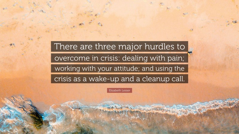 Elizabeth Lesser Quote: “There are three major hurdles to overcome in crisis: dealing with pain; working with your attitude; and using the crisis as a wake-up and a cleanup call.”