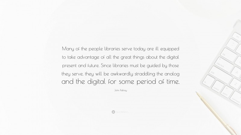 John Palfrey Quote: “Many of the people libraries serve today are ill equipped to take advantage of all the great things about the digital present and future. Since libraries must be guided by those they serve, they will be awkwardly straddling the analog and the digital for some period of time.”