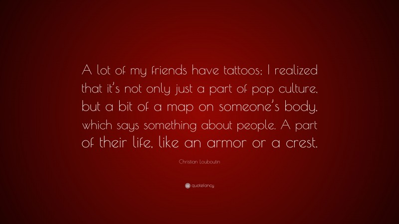 Christian Louboutin Quote: “A lot of my friends have tattoos; I realized that it’s not only just a part of pop culture, but a bit of a map on someone’s body, which says something about people. A part of their life, like an armor or a crest.”