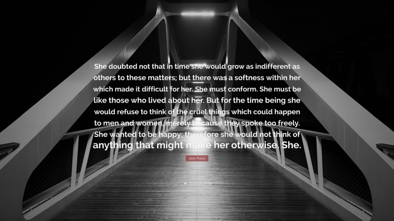 Jean Plaidy Quote: “She doubted not that in time she would grow as indifferent as others to these matters; but there was a softness within her which made it difficult for her. She must conform. She must be like those who lived about her. But for the time being she would refuse to think of the cruel things which could happen to men and women, merely because they spoke too freely. She wanted to be happy; therefore she would not think of anything that might make her otherwise. She.”