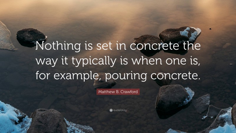 Matthew B. Crawford Quote: “Nothing is set in concrete the way it typically is when one is, for example, pouring concrete.”