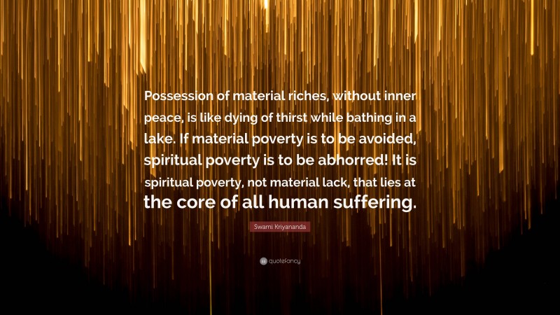 Swami Kriyananda Quote: “Possession of material riches, without inner peace, is like dying of thirst while bathing in a lake. If material poverty is to be avoided, spiritual poverty is to be abhorred! It is spiritual poverty, not material lack, that lies at the core of all human suffering.”
