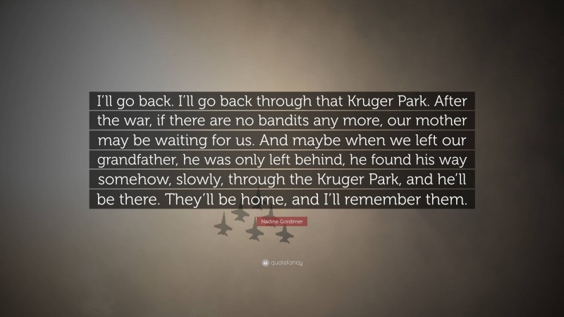 Nadine Gordimer Quote: “I’ll go back. I’ll go back through that Kruger Park. After the war, if there are no bandits any more, our mother may be waiting for us. And maybe when we left our grandfather, he was only left behind, he found his way somehow, slowly, through the Kruger Park, and he’ll be there. They’ll be home, and I’ll remember them.”