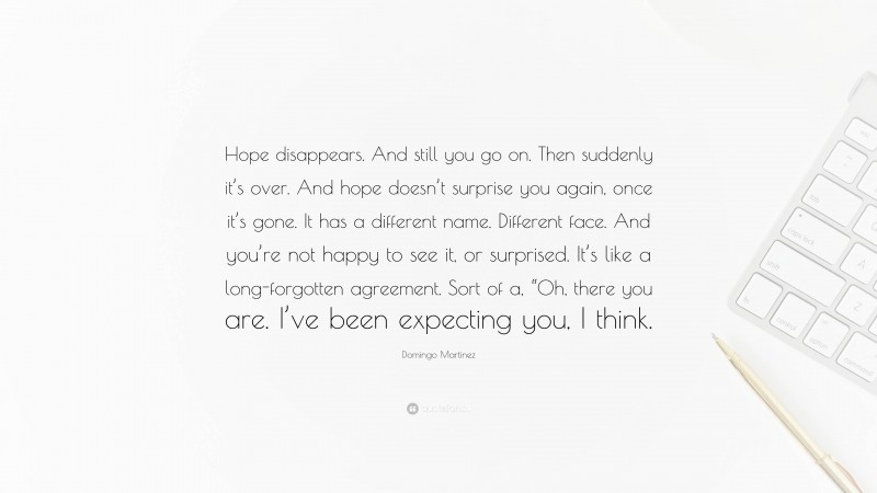 Domingo Martinez Quote: “Hope disappears. And still you go on. Then suddenly it’s over. And hope doesn’t surprise you again, once it’s gone. It has a different name. Different face. And you’re not happy to see it, or surprised. It’s like a long-forgotten agreement. Sort of a, “Oh, there you are. I’ve been expecting you, I think.”