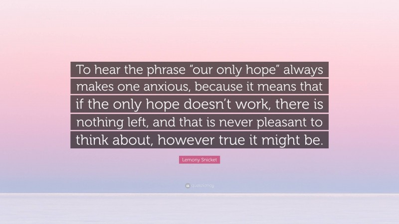 Lemony Snicket Quote: “To hear the phrase “our only hope” always makes one anxious, because it means that if the only hope doesn’t work, there is nothing left, and that is never pleasant to think about, however true it might be.”