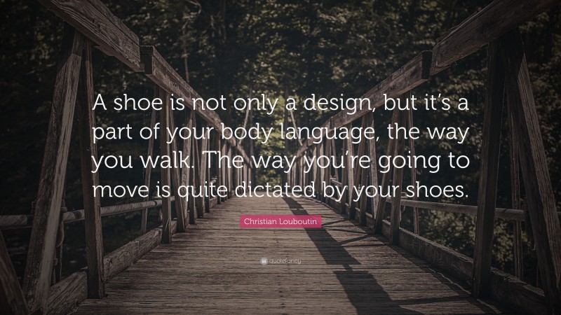 Christian Louboutin Quote: “A shoe is not only a design, but it’s a part of your body language, the way you walk. The way you’re going to move is quite dictated by your shoes.”