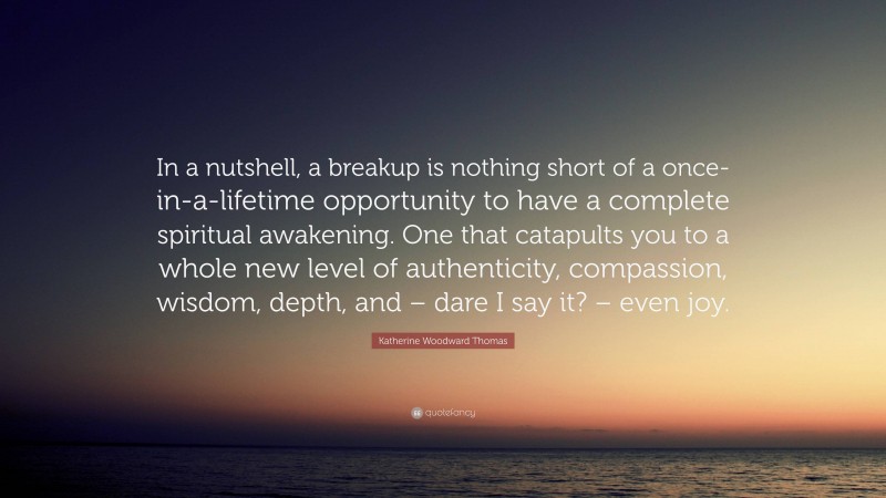 Katherine Woodward Thomas Quote: “In a nutshell, a breakup is nothing short of a once-in-a-lifetime opportunity to have a complete spiritual awakening. One that catapults you to a whole new level of authenticity, compassion, wisdom, depth, and – dare I say it? – even joy.”