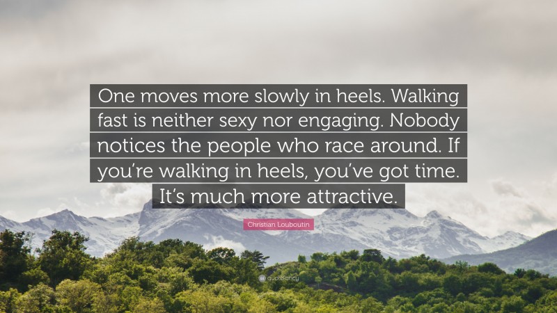 Christian Louboutin Quote: “One moves more slowly in heels. Walking fast is neither sexy nor engaging. Nobody notices the people who race around. If you’re walking in heels, you’ve got time. It’s much more attractive.”