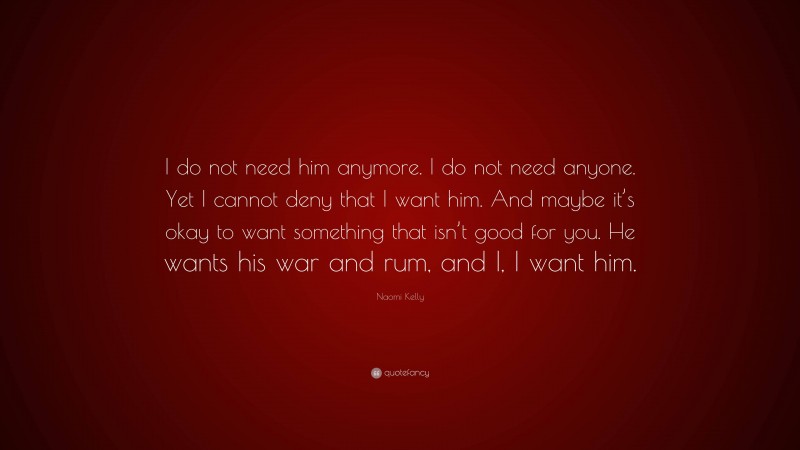 Naomi Kelly Quote: “I do not need him anymore. I do not need anyone. Yet I cannot deny that I want him. And maybe it’s okay to want something that isn’t good for you. He wants his war and rum, and I, I want him.”