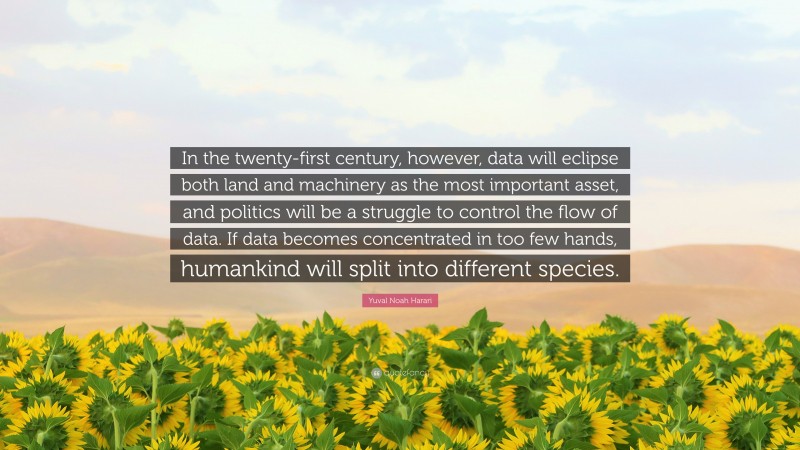 Yuval Noah Harari Quote: “In the twenty-first century, however, data will eclipse both land and machinery as the most important asset, and politics will be a struggle to control the flow of data. If data becomes concentrated in too few hands, humankind will split into different species.”