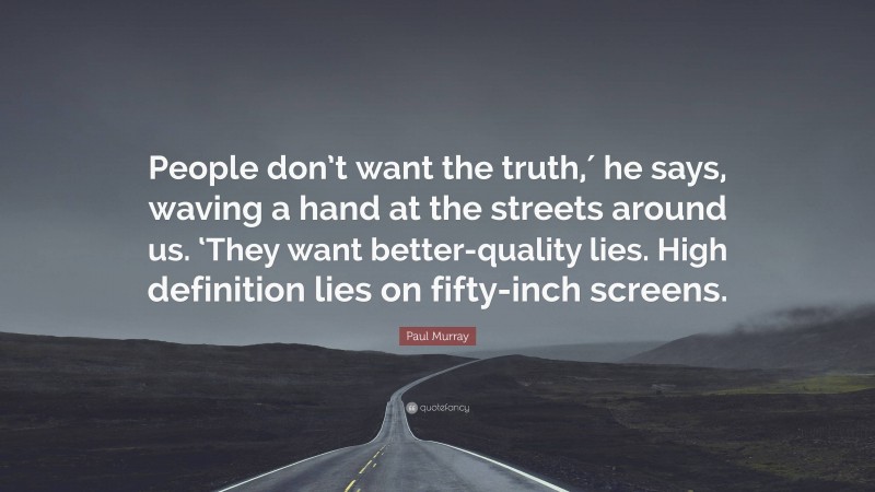 Paul Murray Quote: “People don’t want the truth,′ he says, waving a hand at the streets around us. ‘They want better-quality lies. High definition lies on fifty-inch screens.”