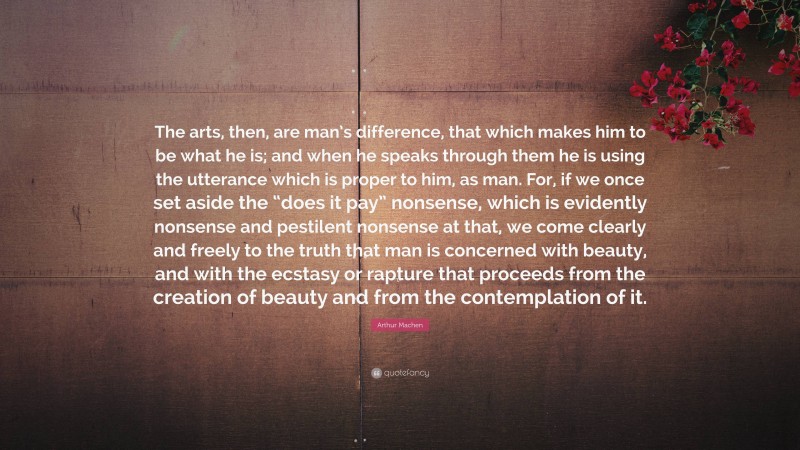 Arthur Machen Quote: “The arts, then, are man’s difference, that which makes him to be what he is; and when he speaks through them he is using the utterance which is proper to him, as man. For, if we once set aside the “does it pay” nonsense, which is evidently nonsense and pestilent nonsense at that, we come clearly and freely to the truth that man is concerned with beauty, and with the ecstasy or rapture that proceeds from the creation of beauty and from the contemplation of it.”