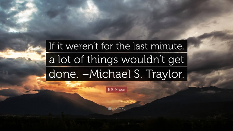 K.E. Kruse Quote: “If it weren’t for the last minute, a lot of things wouldn’t get done. –Michael S. Traylor.”