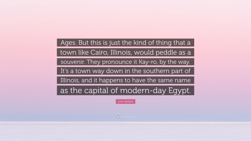 John Bellairs Quote: “Ages. But this is just the kind of thing that a town like Cairo, Illinois, would peddle as a souvenir. They pronounce it Kay-ro, by the way. It’s a town way down in the southern part of Illinois, and it happens to have the same name as the capital of modern-day Egypt.”