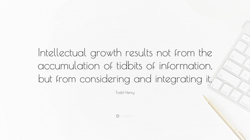 Todd Henry Quote: “Intellectual growth results not from the accumulation of tidbits of information, but from considering and integrating it.”