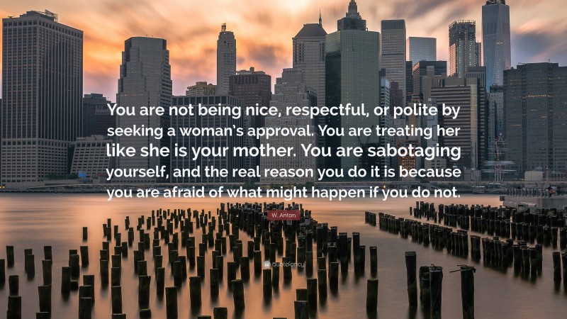 W. Anton Quote: “You are not being nice, respectful, or polite by seeking a woman’s approval. You are treating her like she is your mother. You are sabotaging yourself, and the real reason you do it is because you are afraid of what might happen if you do not.”