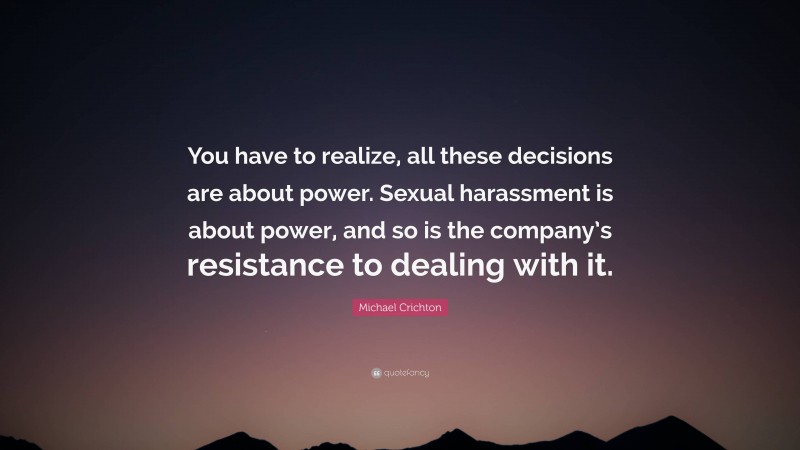 Michael Crichton Quote: “You have to realize, all these decisions are about power. Sexual harassment is about power, and so is the company’s resistance to dealing with it.”