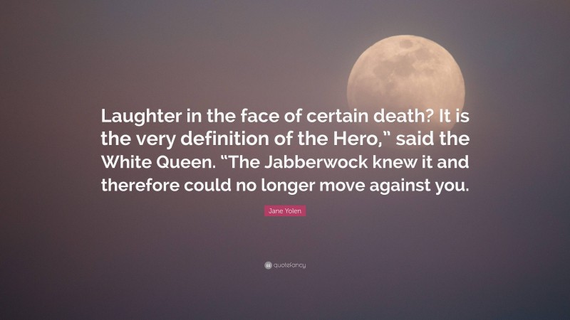 Jane Yolen Quote: “Laughter in the face of certain death? It is the very definition of the Hero,” said the White Queen. “The Jabberwock knew it and therefore could no longer move against you.”