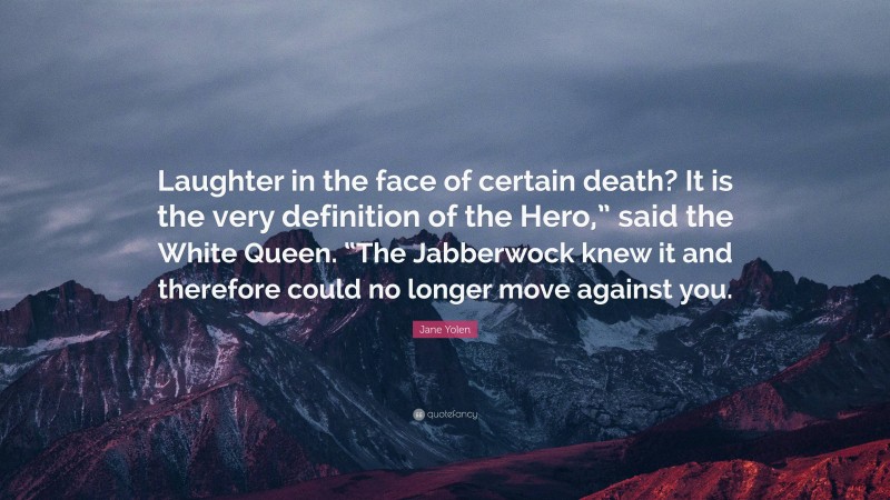 Jane Yolen Quote: “Laughter in the face of certain death? It is the very definition of the Hero,” said the White Queen. “The Jabberwock knew it and therefore could no longer move against you.”