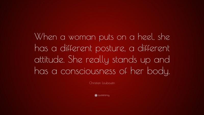Christian Louboutin Quote: “When a woman puts on a heel, she has a different posture, a different attitude. She really stands up and has a consciousness of her body.”
