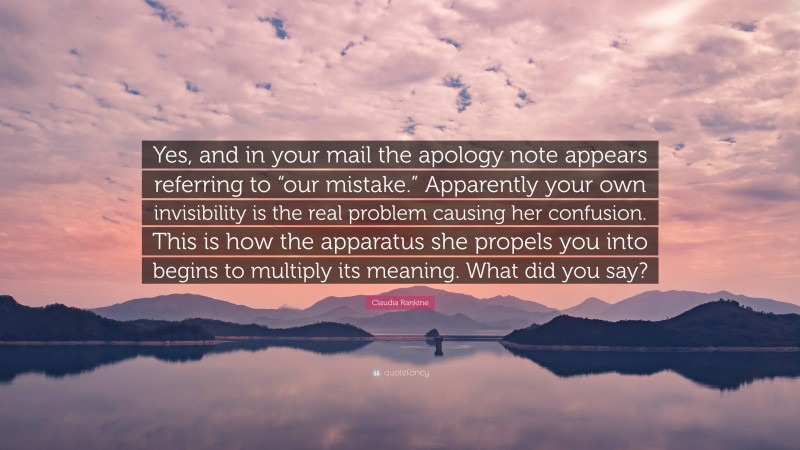 Claudia Rankine Quote: “Yes, and in your mail the apology note appears referring to “our mistake.” Apparently your own invisibility is the real problem causing her confusion. This is how the apparatus she propels you into begins to multiply its meaning. What did you say?”