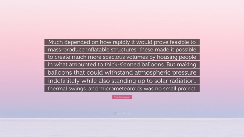 Neal Stephenson Quote: “Much depended on how rapidly it would prove feasible to mass-produce inflatable structures; these made it possible to create much more spacious volumes by housing people in what amounted to thick-skinned balloons. But making balloons that could withstand atmospheric pressure indefinitely while also standing up to solar radiation, thermal swings, and micrometeoroids was no small project.”