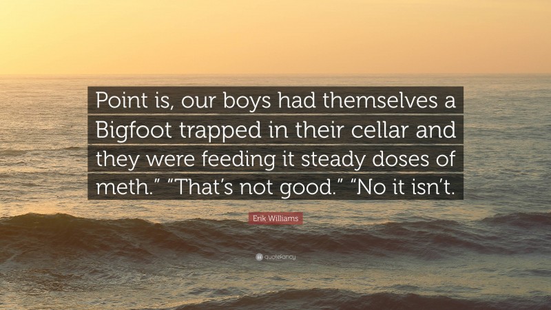 Erik Williams Quote: “Point is, our boys had themselves a Bigfoot trapped in their cellar and they were feeding it steady doses of meth.” “That’s not good.” “No it isn’t.”