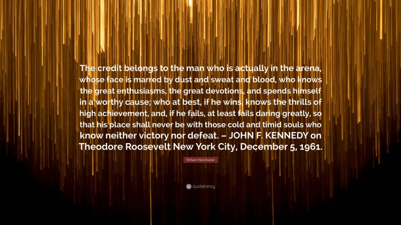 William Manchester Quote: “The credit belongs to the man who is actually in the arena, whose face is marred by dust and sweat and blood, who knows the great enthusiasms, the great devotions, and spends himself in a worthy cause; who at best, if he wins, knows the thrills of high achievement, and, if he fails, at least fails daring greatly, so that his place shall never be with those cold and timid souls who know neither victory nor defeat. – JOHN F. KENNEDY on Theodore Roosevelt New York City, December 5, 1961.”