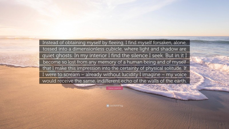 Clarice Lispector Quote: “Instead of obtaining myself by fleeing, I find myself forsaken, alone, tossed into a dimensionless cubicle, where light and shadow are quiet ghosts. In my interior I find the silence I seek. But in it I become so lost from any memory of a human being and of myself that I make this impression into the certainty of physical solitude. If I were to scream – already without lucidity I imagine – my voice would receive the same, indifferent echo of the walls of the earth.”