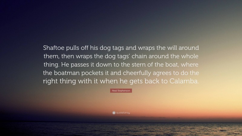 Neal Stephenson Quote: “Shaftoe pulls off his dog tags and wraps the will around them, then wraps the dog tags’ chain around the whole thing. He passes it down to the stern of the boat, where the boatman pockets it and cheerfully agrees to do the right thing with it when he gets back to Calamba.”
