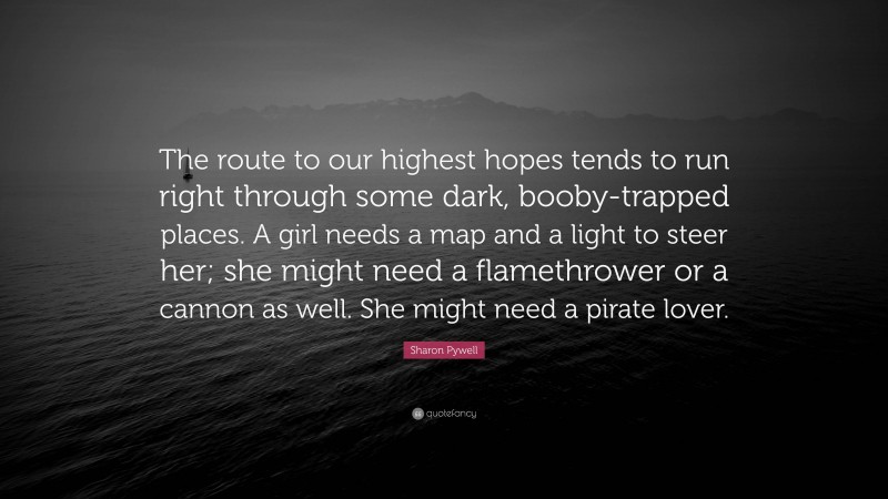 Sharon Pywell Quote: “The route to our highest hopes tends to run right through some dark, booby-trapped places. A girl needs a map and a light to steer her; she might need a flamethrower or a cannon as well. She might need a pirate lover.”