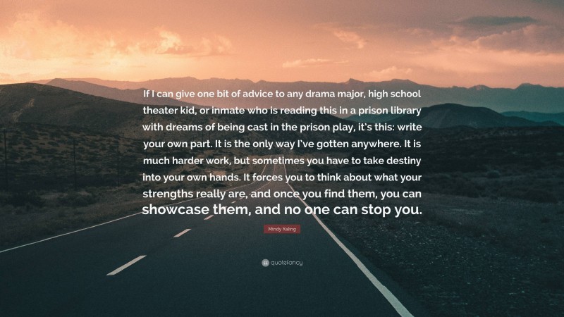 Mindy Kaling Quote: “If I can give one bit of advice to any drama major, high school theater kid, or inmate who is reading this in a prison library with dreams of being cast in the prison play, it’s this: write your own part. It is the only way I’ve gotten anywhere. It is much harder work, but sometimes you have to take destiny into your own hands. It forces you to think about what your strengths really are, and once you find them, you can showcase them, and no one can stop you.”