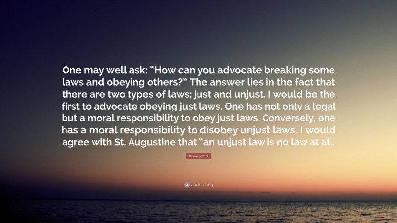 Bryan Loritts Quote: “One may well ask: “How can you advocate breaking some laws and obeying others?” The answer lies in the fact that there are two types of laws: just and unjust. I would be the first to advocate obeying just laws. One has not only a legal but a moral responsibility to obey just laws. Conversely, one has a moral responsibility to disobey unjust laws. I would agree with St. Augustine that “an unjust law is no law at all.”