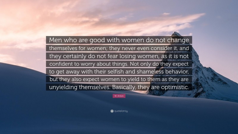 W. Anton Quote: “Men who are good with women do not change themselves for women; they never even consider it, and they certainly do not fear losing women, as it is not confident to worry about things. Not only do they expect to get away with their selfish and shameless behavior, but they also expect women to yield to them as they are unyielding themselves. Basically, they are optimistic.”