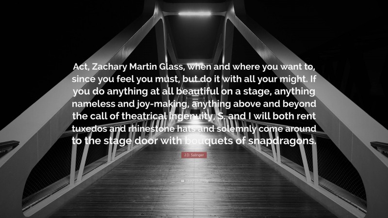 J.D. Salinger Quote: “Act, Zachary Martin Glass, when and where you want to, since you feel you must, but do it with all your might. If you do anything at all beautiful on a stage, anything nameless and joy-making, anything above and beyond the call of theatrical ingenuity, S. and I will both rent tuxedos and rhinestone hats and solemnly come around to the stage door with bouquets of snapdragons.”