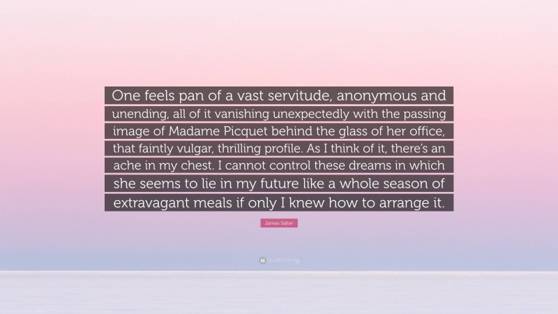 James Salter Quote: “One feels pan of a vast servitude, anonymous and unending, all of it vanishing unexpectedly with the passing image of Madame Picquet behind the glass of her office, that faintly vulgar, thrilling profile. As I think of it, there’s an ache in my chest. I cannot control these dreams in which she seems to lie in my future like a whole season of extravagant meals if only I knew how to arrange it.”