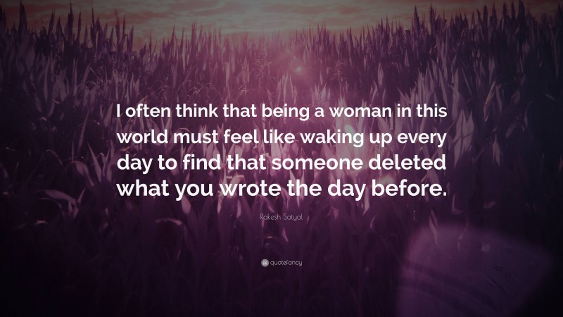 Rakesh Satyal Quote: “I often think that being a woman in this world must feel like waking up every day to find that someone deleted what you wrote the day before.”