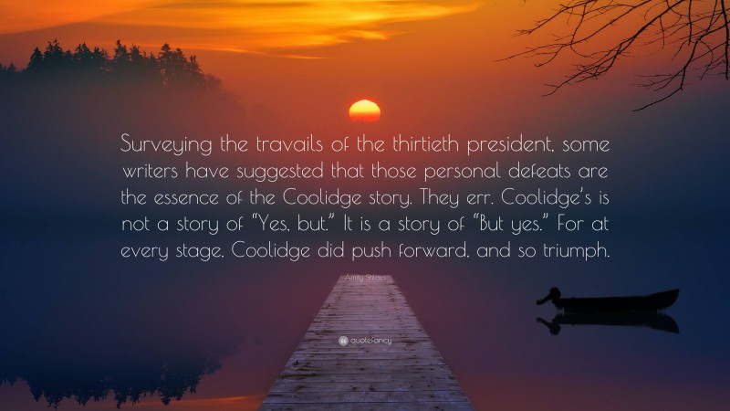 Amity Shlaes Quote: “Surveying the travails of the thirtieth president, some writers have suggested that those personal defeats are the essence of the Coolidge story. They err. Coolidge’s is not a story of “Yes, but.” It is a story of “But yes.” For at every stage, Coolidge did push forward, and so triumph.”