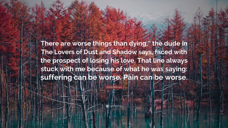 Derek Milman Quote: “There are worse things than dying,” the dude in The Lovers of Dust and Shadow says, faced with the prospect of losing his love. That line always stuck with me because of what he was saying: suffering can be worse. Pain can be worse.”