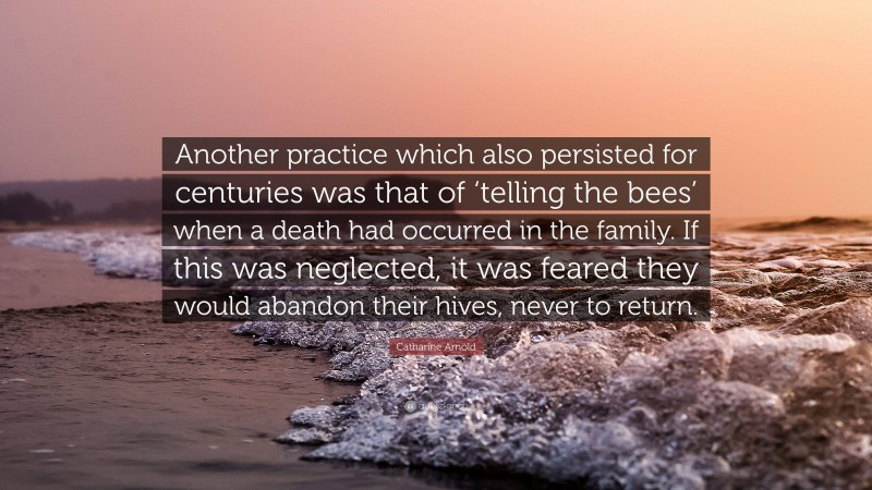 Catharine Arnold Quote: “Another practice which also persisted for centuries was that of ‘telling the bees’ when a death had occurred in the family. If this was neglected, it was feared they would abandon their hives, never to return.”