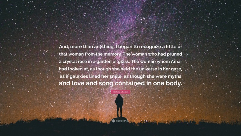 Roshani Chokshi Quote: “And, more than anything, I began to recognize a little of that woman from the memory. The woman who had pruned a crystal rose in a garden of glass. The woman whom Amar had looked at, as though she held the universe in her gaze, as if galaxies lined her smile, as though she were myths and love and song contained in one body.”