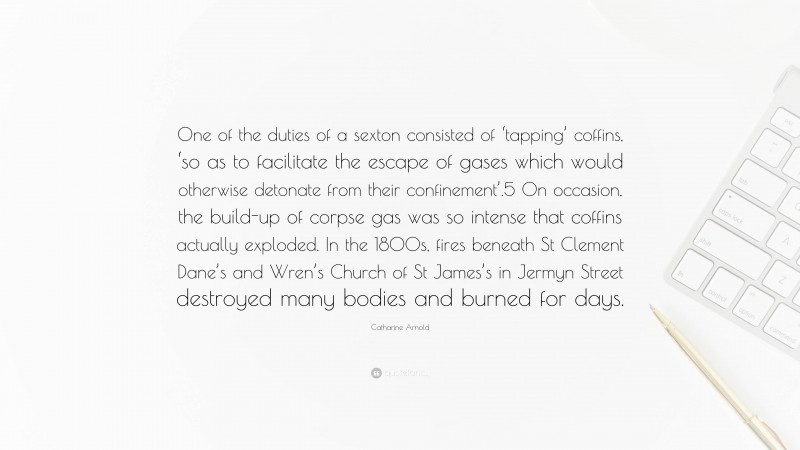Catharine Arnold Quote: “One of the duties of a sexton consisted of ‘tapping’ coffins, ‘so as to facilitate the escape of gases which would otherwise detonate from their confinement’.5 On occasion, the build-up of corpse gas was so intense that coffins actually exploded. In the 1800s, fires beneath St Clement Dane’s and Wren’s Church of St James’s in Jermyn Street destroyed many bodies and burned for days.”