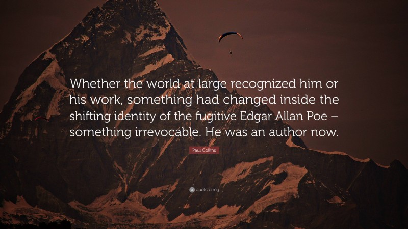 Paul Collins Quote: “Whether the world at large recognized him or his work, something had changed inside the shifting identity of the fugitive Edgar Allan Poe – something irrevocable. He was an author now.”