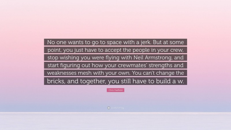 Chris Hadfield Quote: “No one wants to go to space with a jerk. But at some point, you just have to accept the people in your crew, stop wishing you were flying with Neil Armstrong, and start figuring out how your crewmates’ strengths and weaknesses mesh with your own. You can’t change the bricks, and together, you still have to build a w.”